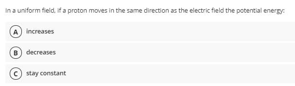 In a uniform field, if a proton moves in the same direction as the electric field the potential energy:
A increases
B) decreases
stay constant
