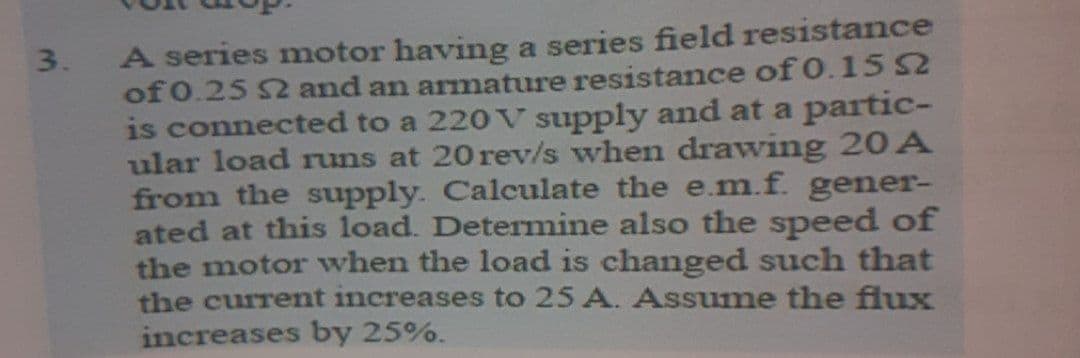 A series motor having a series field resistance
of 0.25 2 and an armature resistance of 0.15 52
is connected to a 220 V supply and at a partic-
ular load runs at 20 rev/s when drawing 20A
from the supply. Calculate the e.m.f. gener-
ated at this load. Determine also the speed of
the motor when the load is changed such that
the current increases to 25 A. Assume the flux
increases by 25%.
3.
