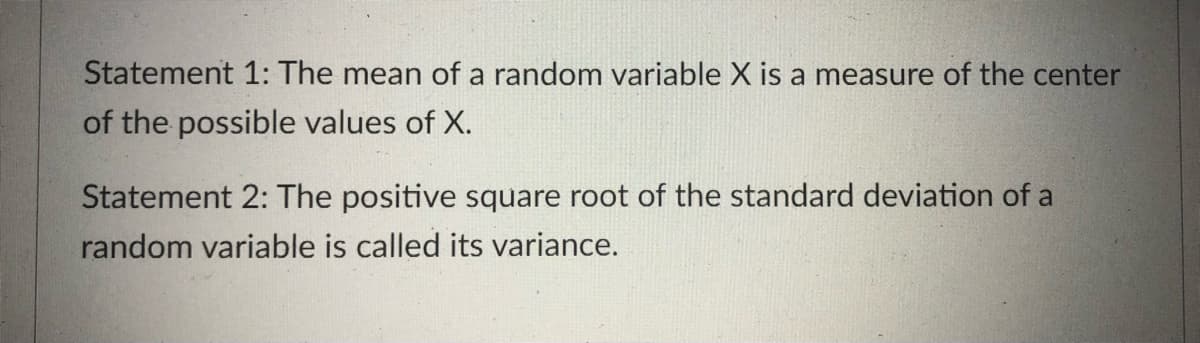 Statement 1: The mean of a random variable X is a measure of the center
of the possible values of X.
Statement 2: The positive square root of the standard deviation of a
random variable is called its variance.

