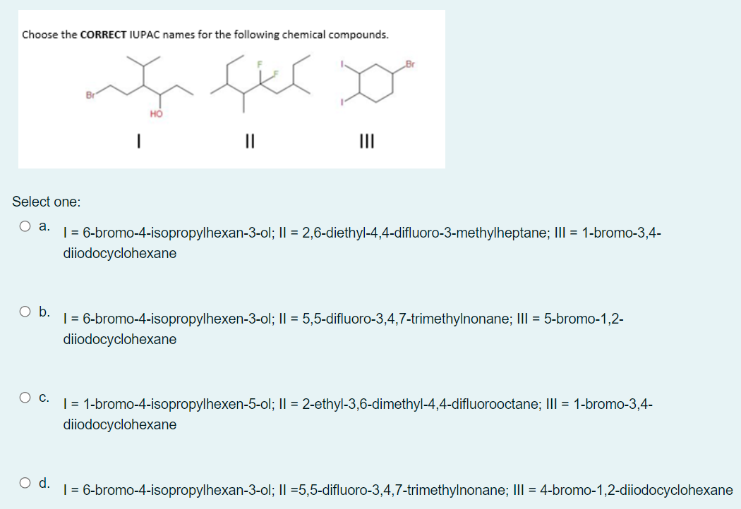 Choose the CORRECT IUPAC names for the following chemical compounds.
но
II
II
Select one:
Оа.
| = 6-bromo-4-isopropylhexan-3-ol; II = 2,6-diethyl-4,4-difluoro-3-methylheptane; III = 1-bromo-3,4-
diiodocyclohexane
Ob.
| = 6-bromo-4-isopropylhexen-3-ol; II = 5,5-difluoro-3,4,7-trimethylnonane; III = 5-bromo-1,2-
diiodocyclohexane
О с.
| = 1-bromo-4-isopropylhexen-5-ol; II = 2-ethyl-3,6-dimethyl-4,4-difluorooctane; III = 1-bromo-3,4-
diiodocyclohexane
d.
| = 6-bromo-4-isopropylhexan-3-ol; II =5,5-difluoro-3,4,7-trimethylnonane; III = 4-bromo-1,2-diiodocyclohexane
