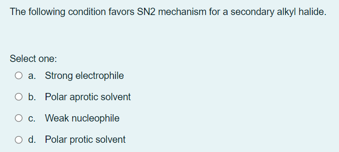 The following condition favors SN2 mechanism for a secondary alkyl halide.
Select one:
O a. Strong electrophile
O b. Polar aprotic solvent
O c. Weak nucleophile
O d. Polar protic solvent
