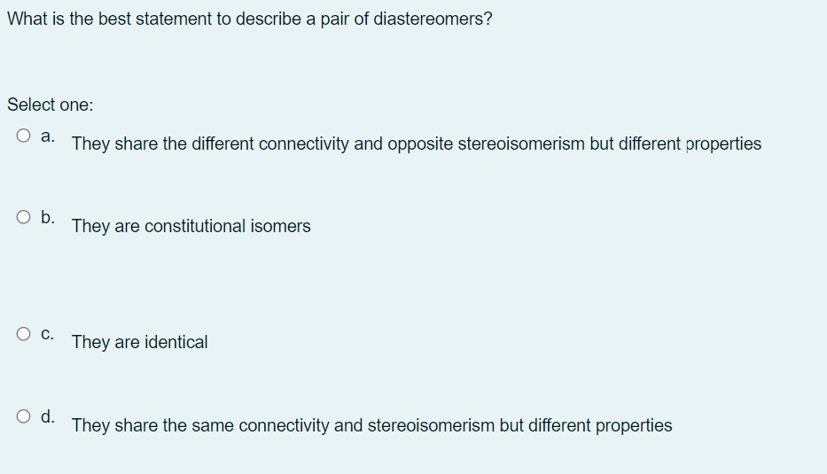 What is the best statement to describe a pair of diastereomers?
Select one:
а.
They share the different connectivity and opposite stereoisomerism but different properties
O b.
They are constitutional isomers
They are identical
d.
They share the same connectivity and stereoisomerism but different properties
