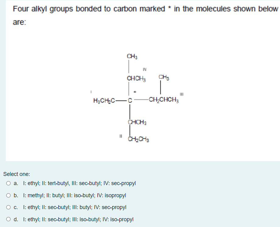Four alkyl groups bonded to carbon marked * in the molecules shown below
are:
CH3
IV
CHCH3
CH3
H3CHC-C
-CH,CHCH3
CHCH3
Select one:
O a. I: ethyl; II: tert-butyl, III: sec-butyl; IV: sec-propyl
O b. I: methyl; II: butyl; III: iso-butyl; IV: isopropyl
I: ethyl; II: sec-butyl; III: butyl; IV: sec-propyl
Oc.
O d. I: ethyl; II: sec-butyl; III: iso-butyl; IV: iso-propyl
