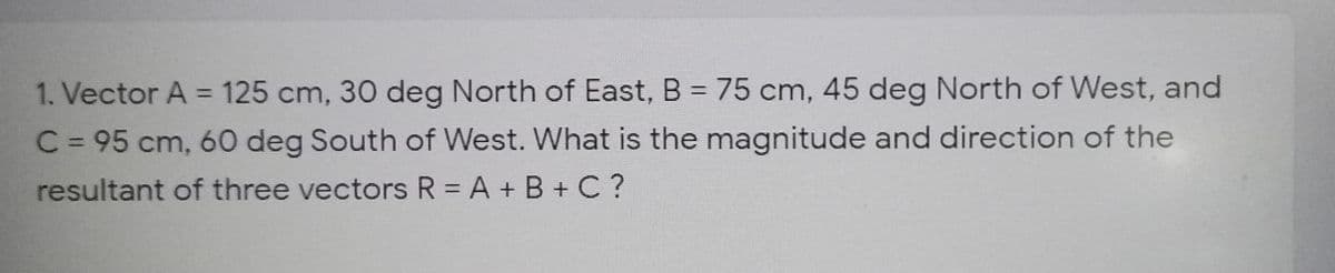 1. Vector A = 125 cm, 30 deg North of East, B = 75 cm, 45 deg North of West, and
%3D
C = 95 cm, 60 deg South of West. What is the magnitude and direction of the
resultant of three vectors R = A + B + C?
