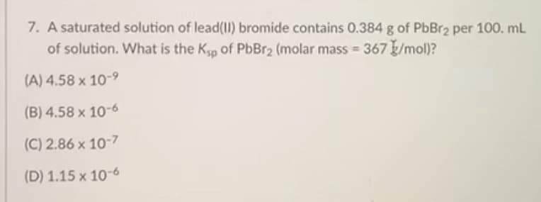 7. A saturated solution of lead(11) bromide contains 0.384 g of PbBr2 per 100. mL
of solution. What is the Kp of PbBr2 (molar mass = 367 /mol)?
(A) 4.58 x 10-9
(B) 4.58 x 10-6
(C) 2.86 x 10-7
(D) 1.15 x 10-6
