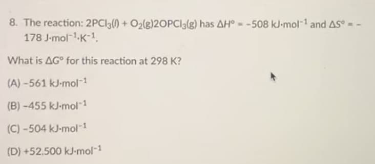 8. The reaction: 2PCI3() + O2(g)20PCI3(g) has AH° = -508 kJ-mol-1 and AS° = -
178 J-mol-1-K-1,
What is AG° for this reaction at 298 K?
(A) -561 kJ-mol-1
(B) -455 kJ-mol-1
(C) -504 kJ-mol-1
(D) +52,500 kJ-mol-1
