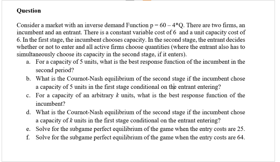 Question
Consider a market with an inverse demand Function p = 60 -4*Q. There are two firms, an
incumbent and an entrant. There is a constant variable cost of 6 and a unit capacity cost of
6. In the first stage, the incumbent chooses capacity. In the second stage, the entrant decides
whether or not to enter and all active firms choose quantities (where the entrant also has to
simultaneously choose its capacity in the second stage, if it enters).
a.
For a capacity of 5 units, what is the best response function of the incumbent in the
second period?
b.
What is the Cournot-Nash equilibrium of the second stage if the incumbent chose
a capacity of 5 units in the first stage conditional on the entrant entering?
c. For a capacity of an arbitrary k units, what is the best response function of the
incumbent?
d.
What is the Cournot-Nash equilibrium of the second stage if the incumbent chose
a capacity of k units in the first stage conditional on the entrant entering?
e. Solve for the subgame perfect equilibrium of the game when the entry costs are 25.
f. Solve for the subgame perfect equilibrium of the game when the entry costs are 64.