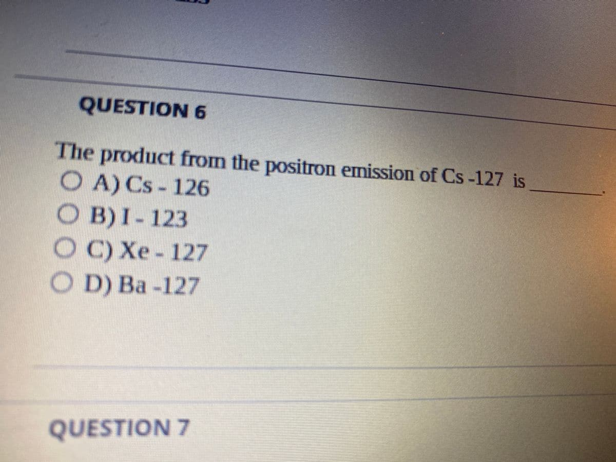 QUESTION 6
The product from the positron emission of Cs-127 is
O A) Cs-126
OB) I-123
O C)Xe - 127
OD) Ba -127
QUESTION 7
0000
