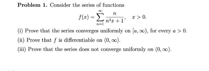 Problem 1. Consider the series of functions
f(x) = Ln³x +1'
x > 0.
n=1
(i) Prove that the series converges uniformly on [a, oo), for every a > 0.
(ii) Prove that f is differentiable on (0, o0).
(iii) Prove that the series does not converge uniformly on (0, 00).

