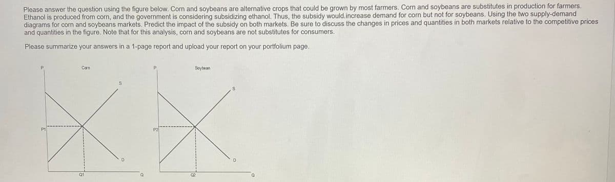 Please answer the question using the figure below. Corn and soybeans are alternative crops that could be grown by most farmers. Corn and soybeans are substitutes in production for farmers.
Ethanol is produced from corn, and the government is considering subsidizing ethanol. Thus, the subsidy would increase demand for corn but not for soybeans. Using the two supply-demand
diagrams for corn and soybeans markets. Predict the impact of the subsidy on both markets. Be sure to discuss the changes in prices and quantities in both markets relative to the competitive prices
and quantities in the figure. Note that for this analysis, corn and soybeans are not substitutes for consumers.
Please summarize your answers in a 1-page report and upload your report on your portfolium page.
P
P1
Corn
Q1
S
P
P2
Soybean
02
S
D