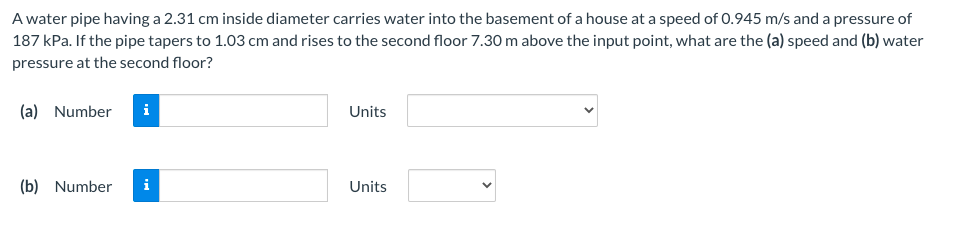 A water pipe having a 2.31 cm inside diameter carries water into the basement of a house at a speed of 0.945 m/s and a pressure of
187 kPa. If the pipe tapers to 1.03 cm and rises to the second floor 7.30 m above the input point, what are the (a) speed and (b) water
pressure at the second floor?
(a) Number
i
Units
(b) Number
i
Units
