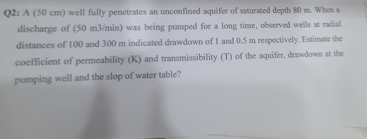 Q2: A (50 cm) well fully penetrates an unconfined aquifer of saturated depth 80 m. When a
discharge of (50 m3/min) was being pumped for a long time, observed wells at radial
distances of 100 and 300 m indicated drawdown of 1 and 0.5 m respectively. Estimate the
coefficient of permeability (K) and transmissibility (T) of the aquifer, drawdown at the
pumping well and the slop of water table?
