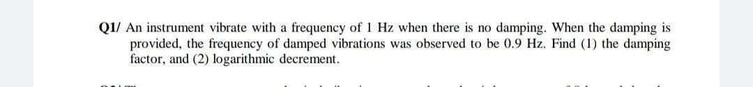 Q1/ An instrument vibrate with a frequency of 1 Hz when there is no damping. When the damping is
provided, the frequency of damped vibrations was observed to be 0.9 Hz. Find (1) the damping
factor, and (2) logarithmic decrement.
