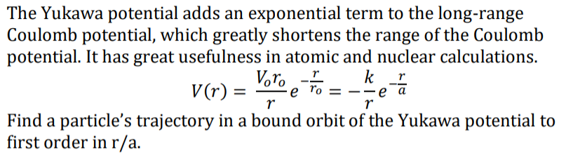 The Yukawa potential adds an exponential term to the long-range
Coulomb potential, which greatly shortens the range of the Coulomb
potential. It has great usefulness in atomic and nuclear calculations.
Voro .To =
k
еа
r
r
V(r)
e ro
Find a particle's trajectory in a bound orbit of the Yukawa potential to
first order inr/a.
