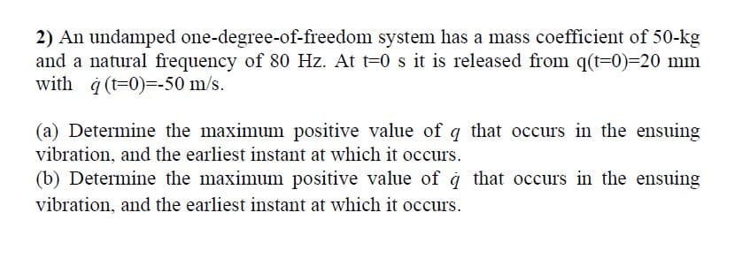2) An undamped one-degree-of-freedom system has a mass coefficient of 50-kg
and a natural frequency of 80 Hz. At t=0 s it is released from q(t=0)=20 mm
with à (t=0)=-50 m/s.
(a) Determine the maximum positive value of q that occurs in the ensuing
vibration, and the earliest instant at which it occurs.
(b) Determine the maximum positive value of à that occurs in the ensuing
vibration, and the earliest instant at which it occurs.
