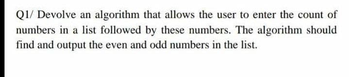 Q1/ Devolve an algorithm that allows the user to enter the count of
numbers in a list followed by these numbers. The algorithm should
find and output the even and odd numbers in the list.
