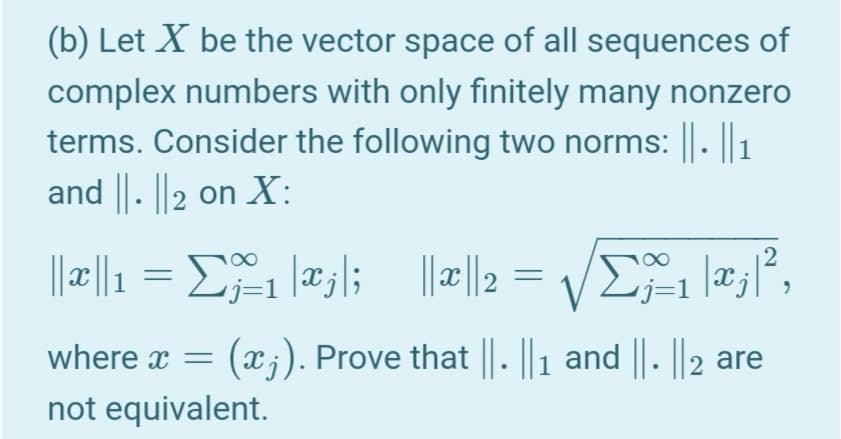 (b) Let X be the vector space of all sequences of
complex numbers with only finitely many nonzero
terms. Consider the following two norms: ||. ||1
and ||. ||2 on X:
||c||1
V
-j=1
where x =
(x;). Prove that ||. || 1 and || . ||2 are
not equivalent.
