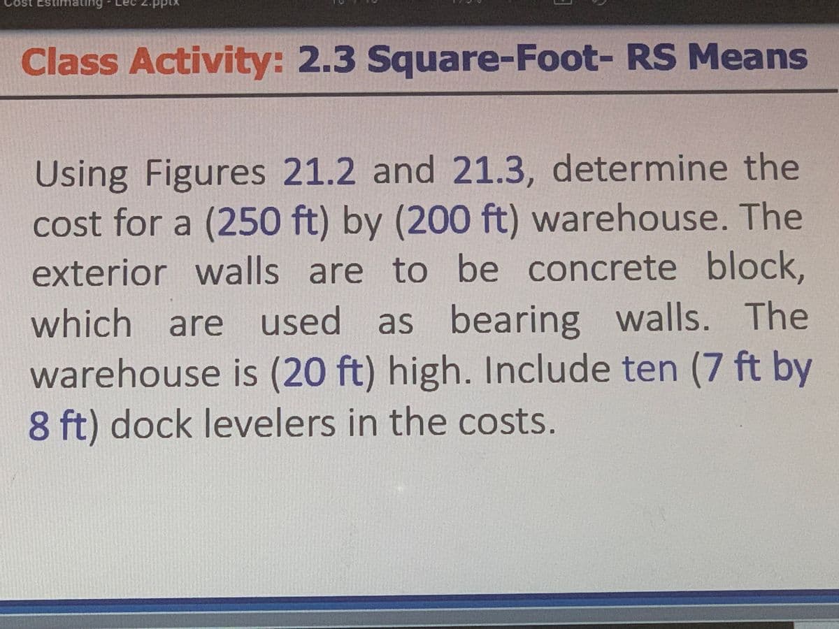 Cost Estimating
Class Activity: 2.3 Square-Foot- RS Means
Using Figures 21.2 and 21.3, determine the
cost for a (250 ft) by (200 ft) warehouse. The
exterior walls are to be concrete block,
which are used as bearing walls. The
warehouse is (20 ft) high. Include ten (7 ft by
8 ft) dock levelers in the costs.
