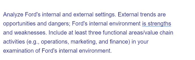 Analyze Ford's internal and external settings. External trends are
opportunities and dangers; Ford's internal environment is strengths
and weaknesses. Include at least three functional areas/value chain
activities (e.g., operations, marketing, and finance) in your
examination of Ford's internal environment.