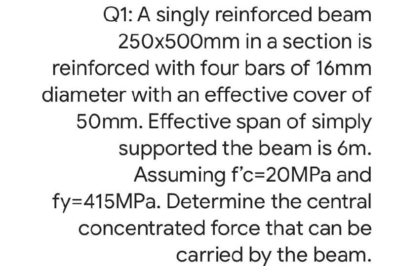 Q1: A singly reinforced beam
250x500mm in a section is
reinforced with four bars of 16mm
diameter with an effective cover of
50mm. Effective span of simply
supported the beam is óm.
Assuming f'c=20MPA and
fy=415MPA. Determine the central
concentrated force that can be
carried by the beam.
