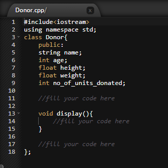 Donor.cpp/
1
#include<iostream>
2
using namespace std;
3- class Donor{
public:
string name;
int age;
float height;
float weight;
int no_of_units_donated;
4
6.
7
8
9.
10
11
//fill your code here
12
void display(){
//fill your code here
}
13
14
15
16
17
//fill your code here
18 };
