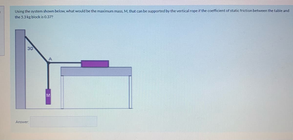 Using the system shown below, what would be the maximum mass, M, that can be supported by the vertical rope if the coefficient of static friction between the table and
the 5.3 kg block is 0.37?
30
Answer:
