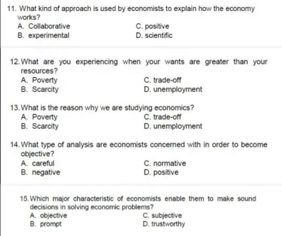 11. What kind of approach is used by economists to explain how the economy
works?
A. Collaborative
B. experimental
C. positive
D. scientific
12. What are you experiencing when your wants are greater than your
resources?
A. Poverty
B. Scarcity
C. trade-off
D. unemployment
13. What is the reason why we are studying economics?
A. Poverty
B. Scarcity
C. trade-off
D. unemployment
14. What type of analysis are economists concerned with in order to become
objective?
A. careful
B. negative
C. normative
D. positive
15. Which major characteristic of economists enable them to make sound
decisions in solving economic problems?
A. objective
B. prompt
C. subjective
D. trustworthy
