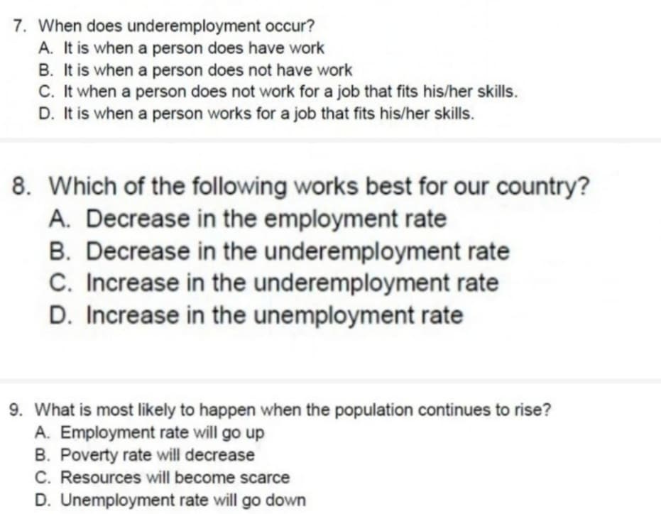 7. When does underemployment occur?
A. It is when a person does have work
B. It is when a person does not have work
C. It when a person does not work for a job that fits his/her skills.
D. It is when a person works for a job that fits his/her skills.
8. Which of the following works best for our country?
A. Decrease in the employment rate
B. Decrease in the underemployment rate
C. Increase in the underemployment rate
D. Increase in the unemployment rate
9. What is most likely to happen when the population continues to rise?
A. Employment rate will go up
B. Poverty rate will decrease
C. Resources will become scarce
D. Unemployment rate will go down
