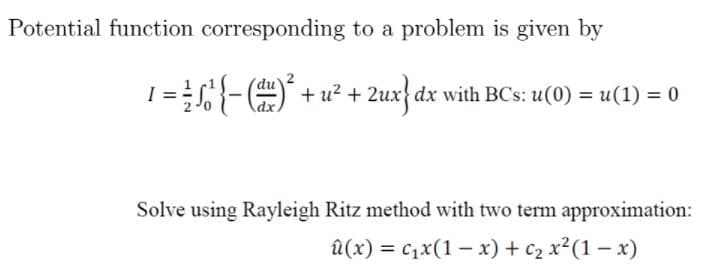 Potential function corresponding to a problem is given by
s{- (#) + u² + 2ux} dx with BCs: u(0) = u(1) = 0
Solve using Rayleigh Ritz method with two term approximation:
а (х) %3D с1x(1 — х) + с2 х?(1 — х)
