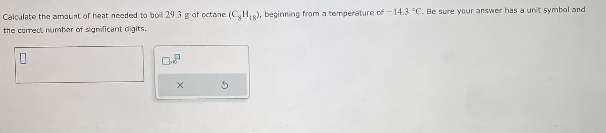 Calculate the amount of heat needed to boil 29.3 g of octane (CH₁g), beginning from a temperature of -14.3 °C. Be sure your answer has a unit symbol and
the correct number of significant digits.
0