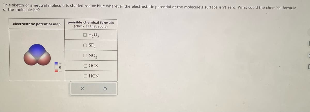 This sketch of a neutral molecule is shaded red or blue wherever the electrostatic potential at the molecule's surface isn't zero. What could the chemical formula
of the molecule be?
electrostatic potential map
1+
possible chemical formula
(check all that apply)
□ H₂0₂
O SF₂
ONO₂
OCS
OHCN
X
S
C
E