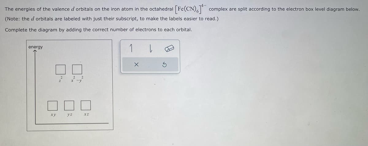 The energies of the valence d orbitals on the iron atom in the octahedral [Fe(CN), complex are split according to the electron box level diagram below.
(Note: the d orbitals are labeled with just their subscript, to make the labels easier to read.)
Complete the diagram by adding the correct number of electrons to each orbital.
energy
xy
yz
xz
1
X