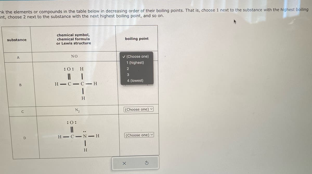 nk the elements or compounds in the table below in decreasing order of their boiling points. That is, choose 1 next to the substance with the highest boiling
nt, choose 2 next to the substance with the next highest boiling point, and so on.
substance
A
B
C
D
chemical symbol,
chemical formula
or Lewis structure
NO
:O: H
HIC C-H
1
H
N₂
:0:
||
..
HIC N-H
1
H
boiling point
✓ (Choose one)
1 (highest)
2
3
4 (lowest)
(Choose one) ✓
(Choose one) ✓
X
Ś