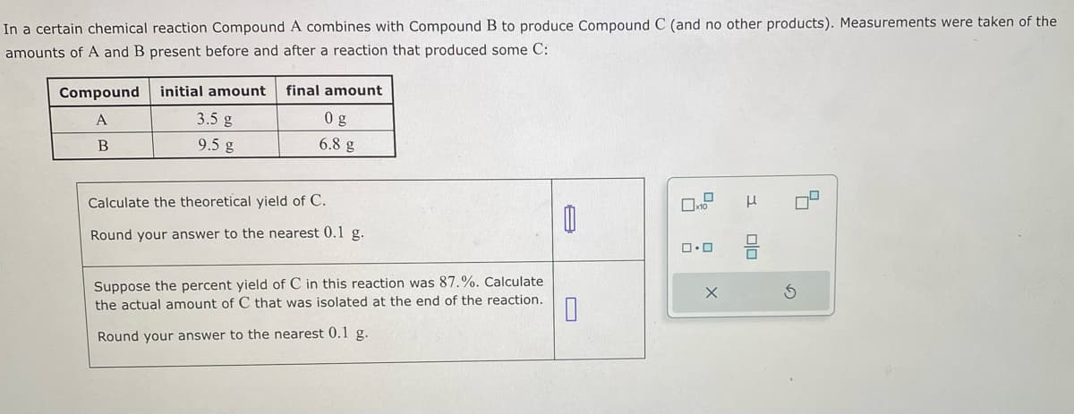 In a certain chemical reaction Compound A combines with Compound B to produce Compound C (and no other products). Measurements were taken of the
amounts of A and B present before and after a reaction that produced some C:
Compound
A
B
initial amount final amount
3.5 g
9.5 g
0 g
6.8 g
Calculate the theoretical yield of C.
Round your answer to the nearest 0.1 g.
0
Suppose the percent yield of C in this reaction was 87.%. Calculate
the actual amount of C that was isolated at the end of the reaction.
0
Round your answer to the nearest 0.1 g.
x10
0.0
X
3 00
S
