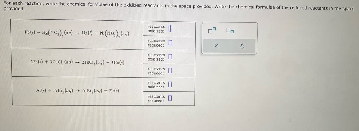 For each reaction, write the chemical formulae of the oxidized reactants in the space provided. Write the chemical formulae of the reduced reactants in the space
provided.
Pb (s) + Hg(NO3), (aq) → Hg(1) +1
2Fe(s) + 3 CuCl₂ (aq) 2FeCl₂ (aq) + 3Cu(s)
Al(s) + FeBr, (aq)
+ Pb (NO3), (aq)
→
AlBr, (aq) + Fe(s)
reactants 0
oxidized:
reactants
reduced:
reactants
oxidized:
reactants
reduced:
reactants
oxidized:
reactants
reduced:
0
9
X
On
Ś
