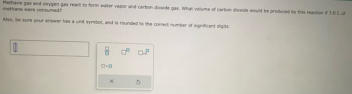 Methane gas and oxygen gas react to form water vapor and carbon dioxide gas. What volume of carbon dioxide would be produced by this reaction if 3.0 L of
methane were consumed?
Also, be sure your answer has a unit symbol, and is rounded to the correct number of significant digits.
0
0.0
X
x10