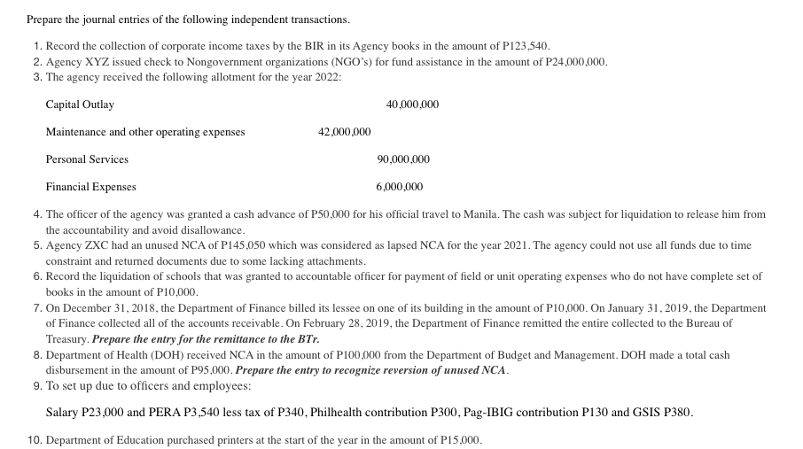 Prepare the journal entries of the following independent transactions.
1. Record the collection of corporate income taxes by the BIR in its Agency books in the amount of P123,540.
2. Agency XYZ issued check to Nongovernment organizations (NGO's) for fund assistance in the amount of P24,000,000.
3. The agency received the following allotment for the year 2022:
Capital Outlay
40,000,000
Maintenance and other operating expenses
42,000,000
Personal Services
90,000,000
Financial Expenses
6,000,000
4. The officer of the agency was granted a cash advance of P50,000 for his official travel to Manila. The cash was subject for liquidation to release him from
the accountability and avoid disallowance.
5. Agency ZXC had an unused NCA of P145,050 which was considered as lapsed NCA for the year 2021. The agency could not use all funds due to time
constraint and returned documents due to some lacking attachments.
6. Record the liquidation of schools that was granted to accountable officer for payment of field or unit operating expenses who do not have complete set of
books in the amount of P10,000.
7. On December 31, 2018, the Department of Finance billed its lessee on one of its building in the amount of P10,000. On January 31, 2019, the Department
of Finance collected all of the accounts receivable. On February 28, 2019, the Department of Finance remitted the entire collected to the Bureau of
Treasury. Prepare the entry for the remittance to the BTr.
8. Department of Health (DOH) received NCA in the amount of P100,000 from the Department of Budget and Management. DOH made a total cash
disbursement in the amount of P95,000. Prepare the entry to recognize reversion of unused NCA.
9. To set up due to officers and employees:
Salary P23,000 and PERA P3,540 less tax of P340, Philhealth contribution P300, Pag-IBIG contribution P130 and GSIS P380.
10. Department of Education purchased printers at the start of the year in the amount of P15,000.
