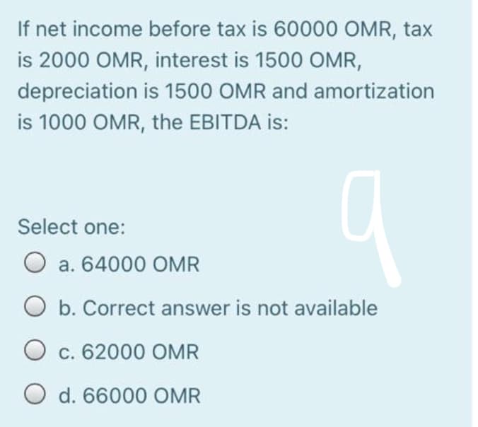 If net income before tax is 60000 OMR, tax
is 2000 OMR, interest is 1500 OMR,
depreciation is 1500 OMR and amortization
is 1000 OMR, the EBITDA is:
Select one:
O a. 64000 OMR
O b. Correct answer is not available
O c. 62000 OMR
O d. 66000 OMR
