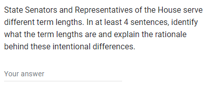 State Senators and Representatives of the House serve
different term lengths. In at least 4 sentences, identify
what the term lengths are and explain the rationale
behind these intentional differences.
Your answer
