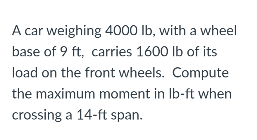 A car weighing 4000 lb, with a wheel
base of 9 ft, carries 1600 lb of its
load on the front wheels. Compute
the maximum moment in Ib-ft when
crossing a 14-ft span.
