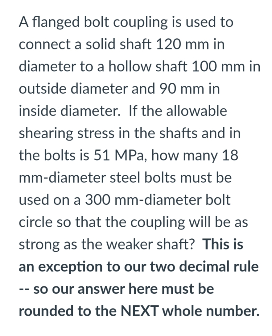 A flanged bolt coupling is used to
connect a solid shaft 120 mm in
diameter to a hollow shaft 100 mm in
outside diameter and 90 mm in
inside diameter. If the allowable
shearing stress in the shafts and in
the bolts is 51 MPa, how many 18
mm-diameter steel bolts must be
used on a 300 mm-diameter bolt
circle so that the coupling will be as
strong as the weaker shaft? This is
an exception to our two decimal rule
- so our answer here must be
--
rounded to the NEXT whole number.
