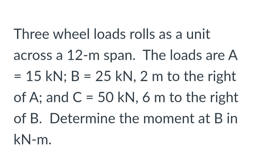 Three wheel loads rolls as a unit
across a 12-m span. The loads are A
= 15 kN; B = 25 kN, 2 m to the right
of A; and C = 50 kN, 6 m to the right
of B. Determine the moment at B in
kN-m.
