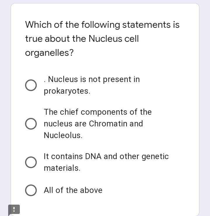 Which of the following statements is
true about the Nucleus cell
organelles?
Nucleus is not present in
prokaryotes.
The chief components of the
O nucleus are Chromatin and
Nucleolus.
It contains DNA and other genetic
materials.
O All of the above
