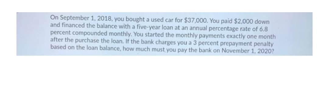 On September 1, 2018, you bought a used car for $37,000. You paid $2,000 down
and financed the balance with a five-year loan at an annual percentage rate of 6.8
percent compounded monthly. You started the monthly payments exactly one month
after the purchase the loan. If the bank charges you a 3 percent prepayment penalty
based on the loan balance, how much must you pay the bank on November 1, 2020?

