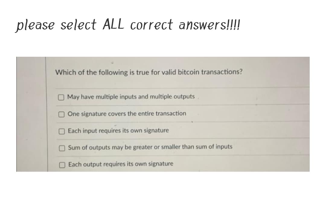 please select ALL correct answers!!!!
Which of the following is true for valid bitcoin transactions?
O May have multiple inputs and multiple outputs
O One signature covers the entire transaction
O Each input requires its own signature
Sum of outputs may be greater or smaller than sum of inputs
OEach output requires its own signature
