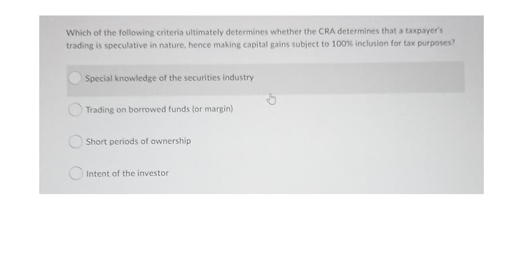Which of the following criteria ultimately determines whether the CRA determines that a taxpayer's
trading is speculative in nature, hence making capital gains subject to 100% inclusion for tax purposes?
Special knowledge of the securities industry
Trading on borrowed funds (or margin)
Short periods of ownership
Intent of the investor
