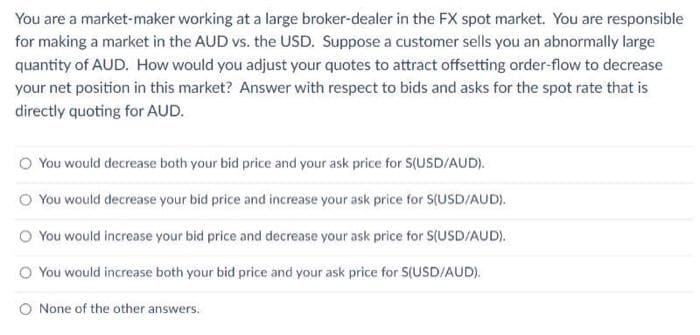 You are a market-maker working at a large broker-dealer in the FX spot market. You are responsible
for making a market in the AUD vs. the USD. Suppose a customer sells you an abnormally large
quantity of AUD. How would you adjust your quotes to attract offsetting order-flow to decrease
your net position in this market? Answer with respect to bids and asks for the spot rate that is
directly quoting for AUD.
You would decrease both your bid price and your ask price for S(USD/AUD).
O You would decrease your bid price and increase your ask price for S(USD/AUD).
You would increase your bid price and decrease your ask price for S(USD/AUD).
You would increase both your bid price and your ask price for S(USD/AUD).
O None of the other answers.