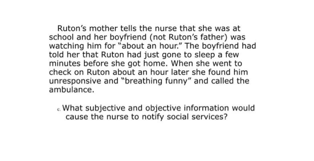 Ruton's mother tells the nurse that she was at
school and her boyfriend (not Ruton's father) was
watching him for "about an hour." The boyfriend had
told her that Ruton had just gone to sleep a few
minutes before she got home. When she went to
check on Ruton about an hour later she found him
unresponsive and "breathing funny" and called the
ambulance.
c. What subjective and objective information would
cause the nurse to notify social services?
