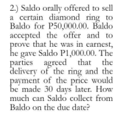 2.) Saldo orally offered to sell
a certain diamond ring to
Baldo for P50,000.00. Baldo
accepted the offer and to
prove that he was in earnest,
he gave Saldo P1,000.00. The
parties agreed that the
delivery of the ring and the
payment of the price would
be made 30 days later. How
much can Saldo collect from
Baldo on the due date?
