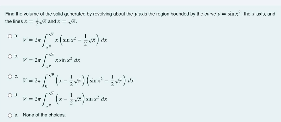 Find the volume of the solid generated by revolving about the y-axis the region bounded by the curve y = sin x2, the x-axis, and
the lines x = V and x = VT.
1
) dx
а.
V = 2n
x ( sin x?
Ob.
V = 2n
x sin x? dx
C.
V = 2n
(sinx² - v).
V지) dx
Od.
V = 2n
1
VT) sin x? dx
e. None of the choices.

